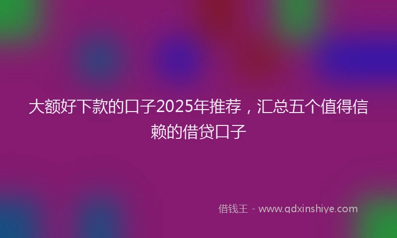 大额好下款的口子2025年推荐，汇总五个值得信赖的借贷口子