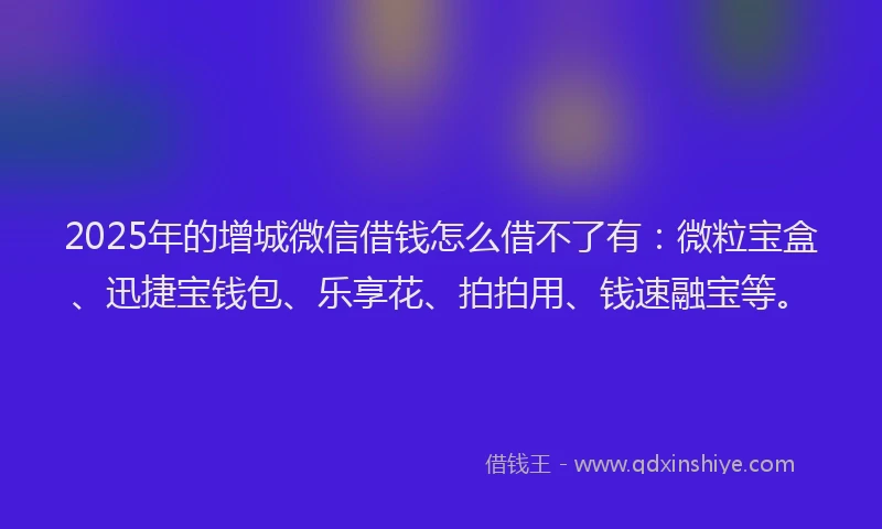 2025年的增城微信借钱怎么借不了有：微粒宝盒、迅捷宝钱包、乐享花、拍拍用、钱速融宝等。