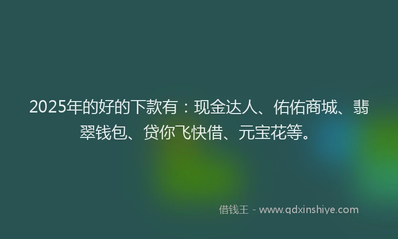 2025年的好的下款有：现金达人、佑佑商城、翡翠钱包、贷你飞快借、元宝花等。
