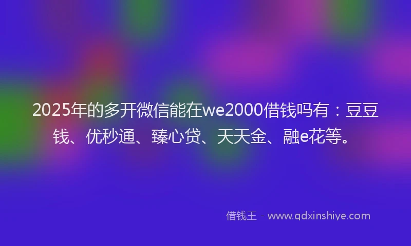 2025年的多开微信能在we2000借钱吗有：豆豆钱、优秒通、臻心贷、天天金、融e花等。