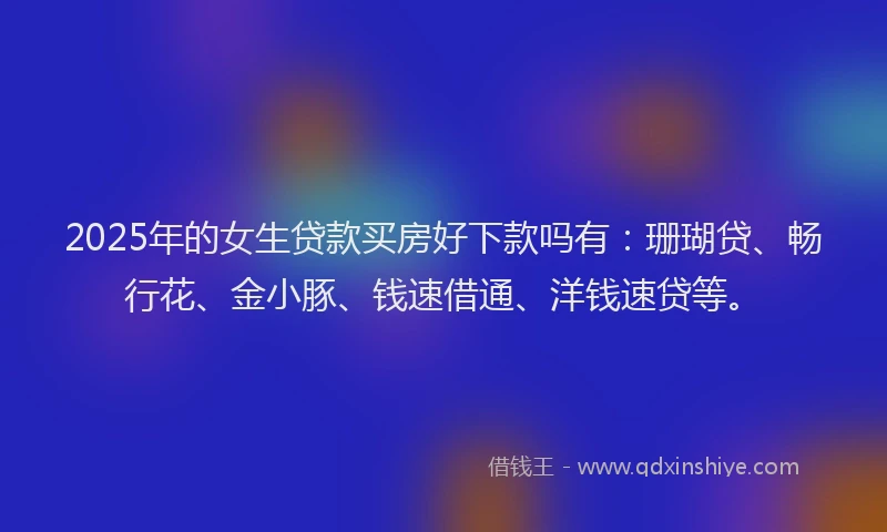 2025年的女生贷款买房好下款吗有：珊瑚贷、畅行花、金小豚、钱速借通、洋钱速贷等。