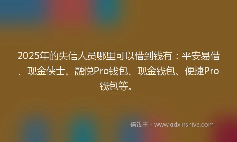 2025年的失信人员哪里可以借到钱有：平安易借、现金侠士、融悦Pro钱包、现金钱包、便捷Pro钱包等。