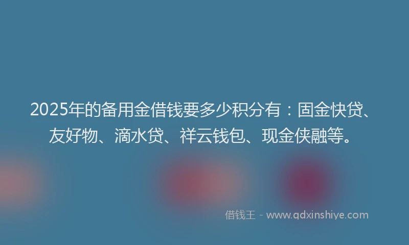 2025年的备用金借钱要多少积分有：固金快贷、友好物、滴水贷、祥云钱包、现金侠融等。