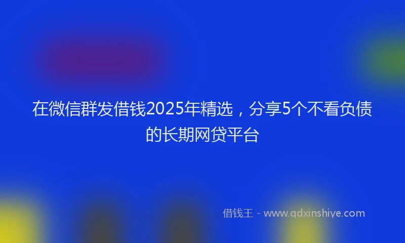 在微信群发借钱2025年精选，分享5个不看负债的长期网贷平台