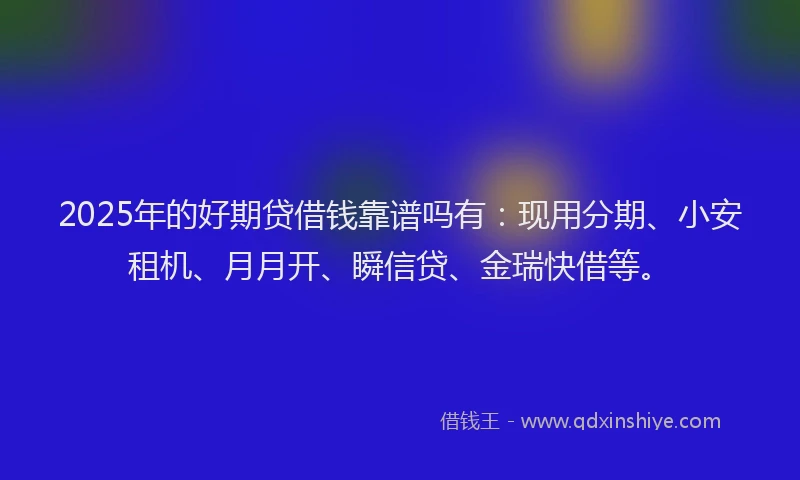 2025年的好期贷借钱靠谱吗有：现用分期、小安租机、月月开、瞬信贷、金瑞快借等。
