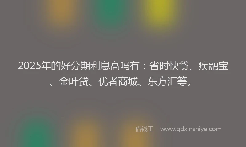 2025年的好分期利息高吗有：省时快贷、疾融宝、金叶贷、优者商城、东方汇等。
