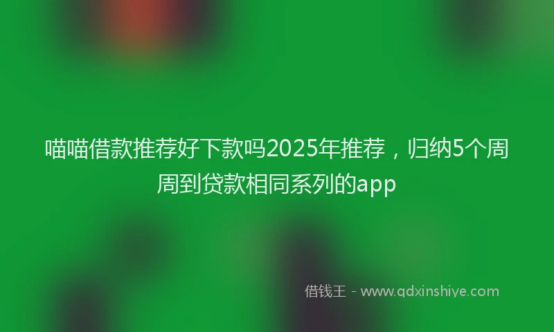 喵喵借款推荐好下款吗2025年推荐，归纳5个周周到贷款相同系列的app