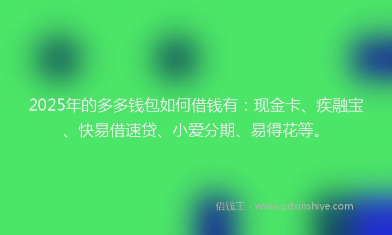 2025年的多多钱包如何借钱有：现金卡、疾融宝、快易借速贷、小爱分期、易得花等。