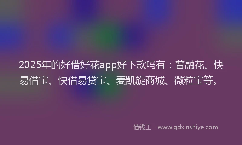2025年的好借好花app好下款吗有：普融花、快易借宝、快借易贷宝、麦凯旋商城、微粒宝等。