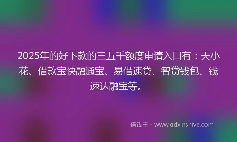 2025年的好下款的三五千额度申请入口有：天小花、借款宝快融通宝、易借速贷、智贷钱包、钱速达融宝等。