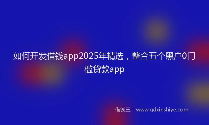 如何开发借钱app2025年精选，整合五个黑户0门槛贷款app