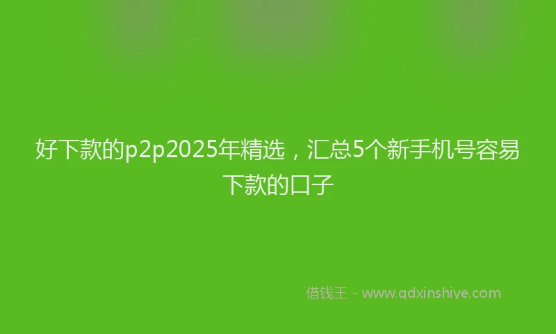 好下款的p2p2025年精选，汇总5个新手机号容易下款的口子