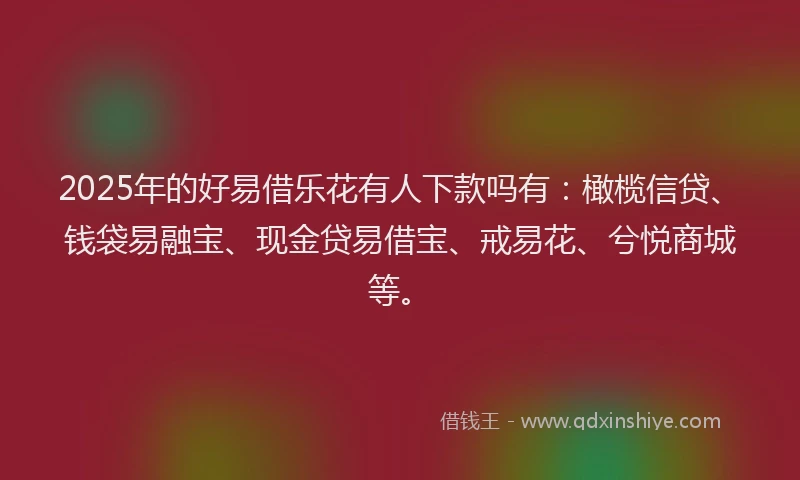 2025年的好易借乐花有人下款吗有：橄榄信贷、钱袋易融宝、现金贷易借宝、戒易花、兮悦商城等。