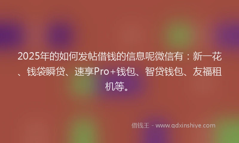 2025年的如何发帖借钱的信息呢微信有：新一花、钱袋瞬贷、速享Pro+钱包、智贷钱包、友福租机等。