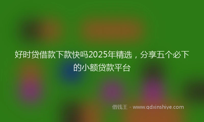 好时贷借款下款快吗2025年精选，分享五个必下的小额贷款平台