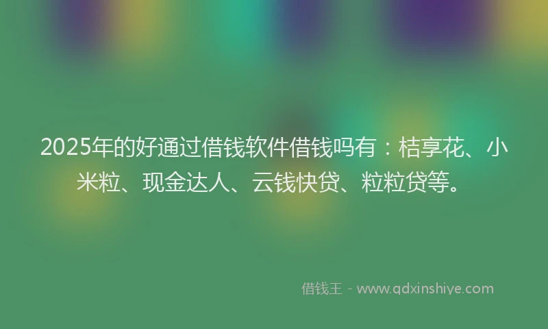 2025年的好通过借钱软件借钱吗有：桔享花、小米粒、现金达人、云钱快贷、粒粒贷等。