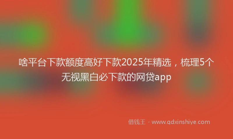 啥平台下款额度高好下款2025年精选，梳理5个无视黑白必下款的网贷app