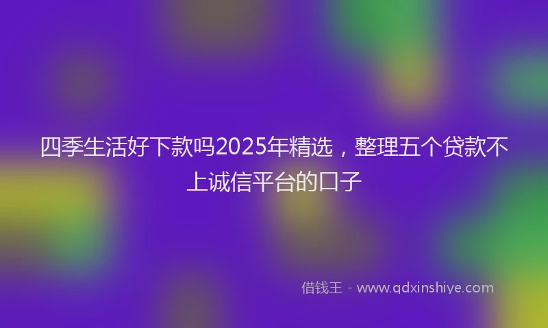 四季生活好下款吗2025年精选，整理五个贷款不上诚信平台的口子