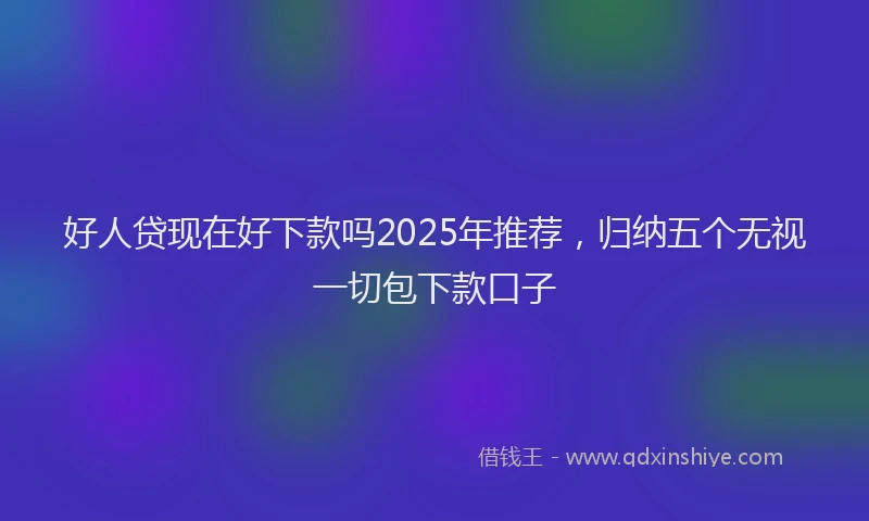 好人贷现在好下款吗2025年推荐，归纳五个无视一切包下款口子