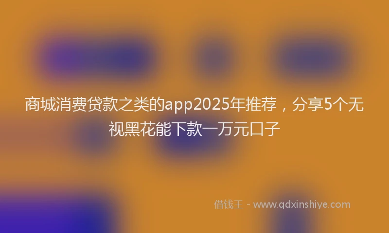 商城消费贷款之类的app2025年推荐，分享5个无视黑花能下款一万元口子