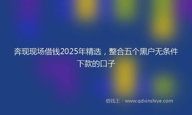 奔现现场借钱2025年精选，整合五个黑户无条件下款的口子