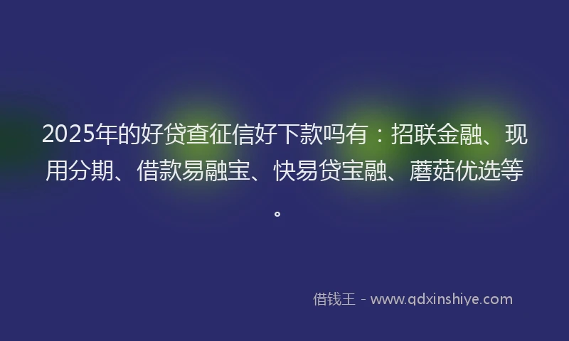 2025年的好贷查征信好下款吗有：招联金融、现用分期、借款易融宝、快易贷宝融、蘑菇优选等。