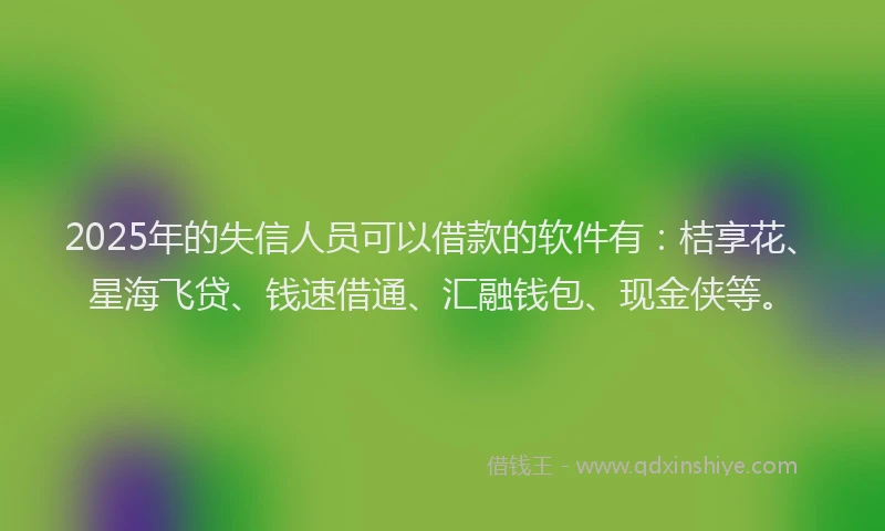 2025年的失信人员可以借款的软件有：桔享花、星海飞贷、钱速借通、汇融钱包、现金侠等。