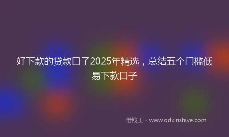 好下款的贷款口子2025年精选，总结五个门槛低易下款口子