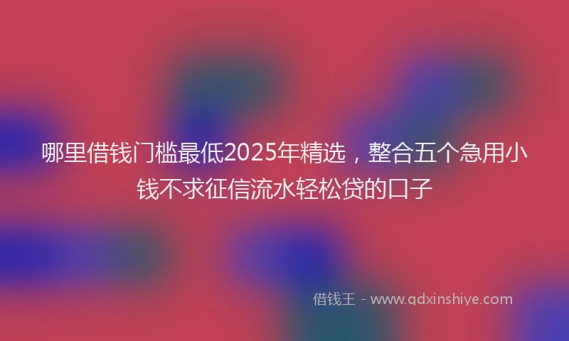 哪里借钱门槛最低2025年精选，整合五个急用小钱不求征信流水轻松贷的口子