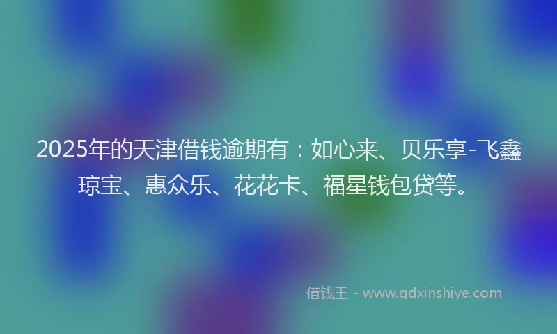 2025年的天津借钱逾期有：如心来、贝乐享-飞鑫琼宝、惠众乐、花花卡、福星钱包贷等。