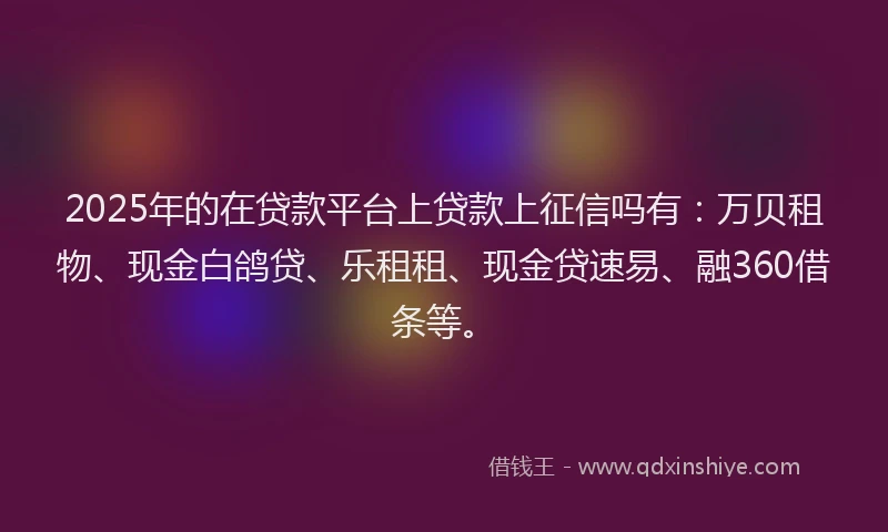 2025年的在贷款平台上贷款上征信吗有：万贝租物、现金白鸽贷、乐租租、现金贷速易、融360借条等。