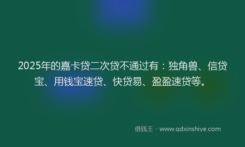 2025年的嘉卡贷二次贷不通过有：独角兽、信贷宝、用钱宝速贷、快贷易、盈盈速贷等。