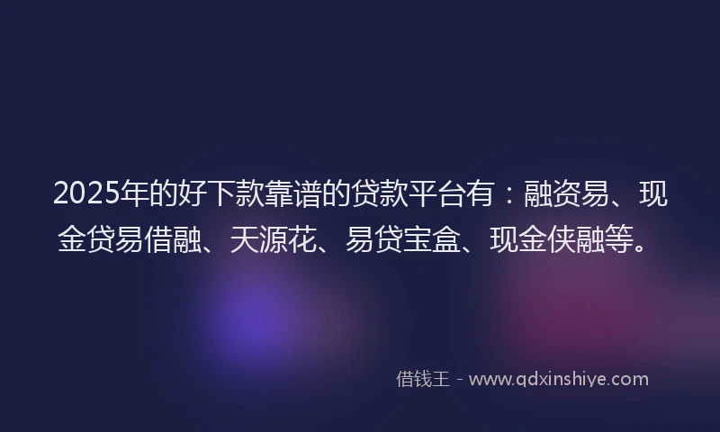 2025年的好下款靠谱的贷款平台有：融资易、现金贷易借融、天源花、易贷宝盒、现金侠融等。