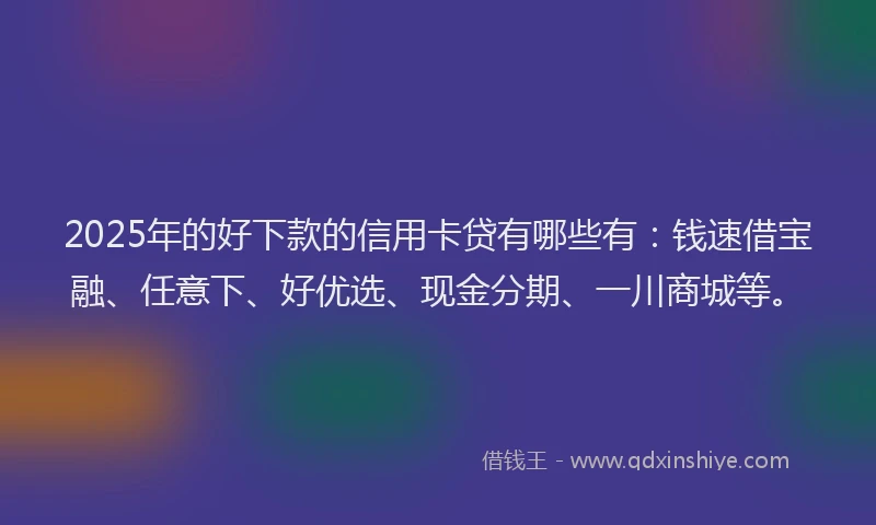 2025年的好下款的信用卡贷有哪些有：钱速借宝融、任意下、好优选、现金分期、一川商城等。