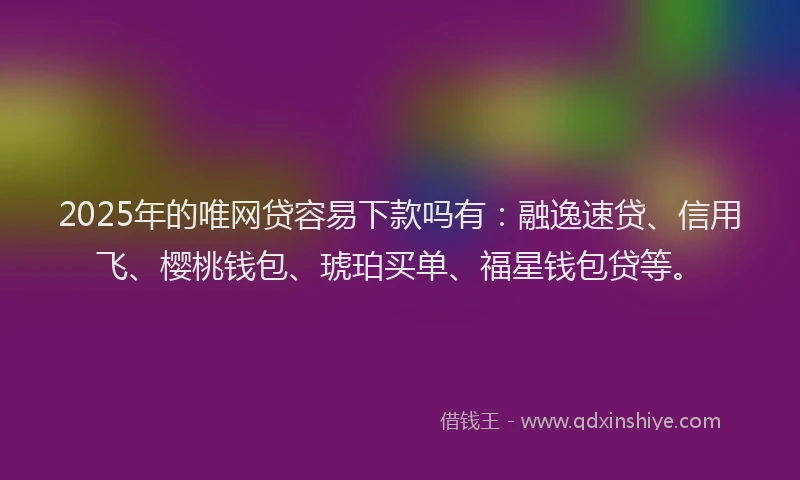 2025年的唯网贷容易下款吗有：融逸速贷、信用飞、樱桃钱包、琥珀买单、福星钱包贷等。