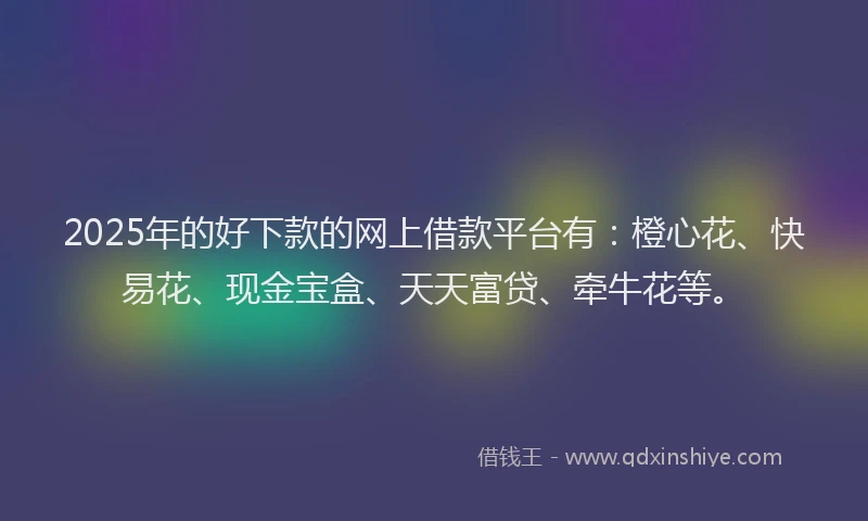2025年的好下款的网上借款平台有：橙心花、快易花、现金宝盒、天天富贷、牵牛花等。
