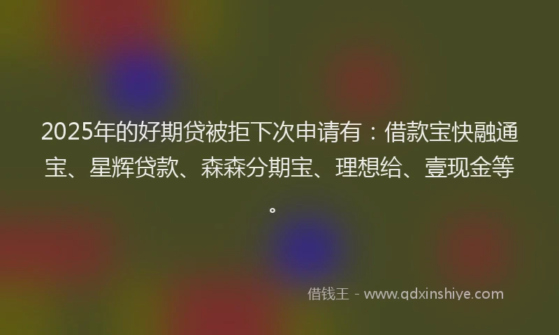 2025年的好期贷被拒下次申请有：借款宝快融通宝、星辉贷款、森森分期宝、理想给、壹现金等。