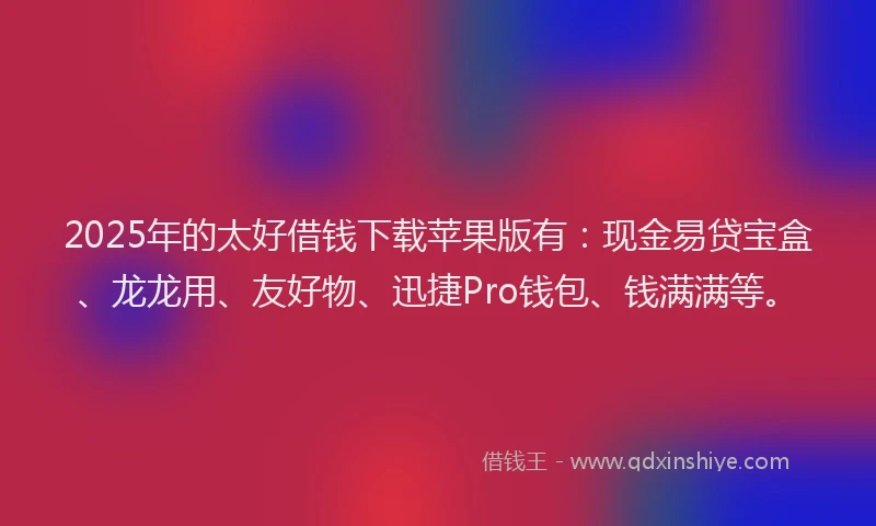 2025年的太好借钱下载苹果版有：现金易贷宝盒、龙龙用、友好物、迅捷Pro钱包、钱满满等。
