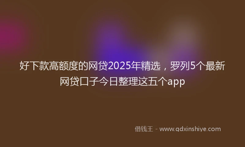 好下款高额度的网贷2025年精选，罗列5个最新网贷口子今日整理这五个app