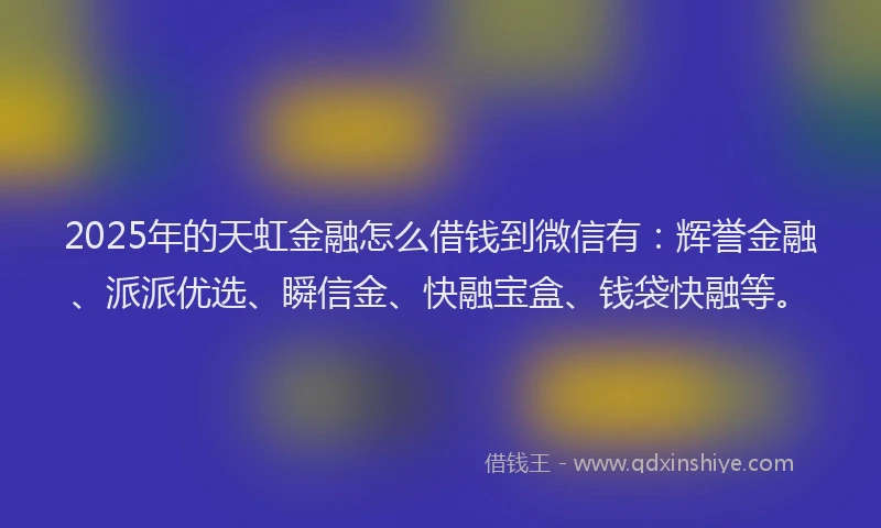 2025年的天虹金融怎么借钱到微信有：辉誉金融、派派优选、瞬信金、快融宝盒、钱袋快融等。
