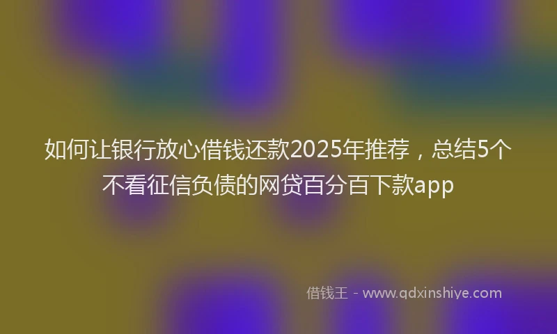 如何让银行放心借钱还款2025年推荐，总结5个不看征信负债的网贷百分百下款app