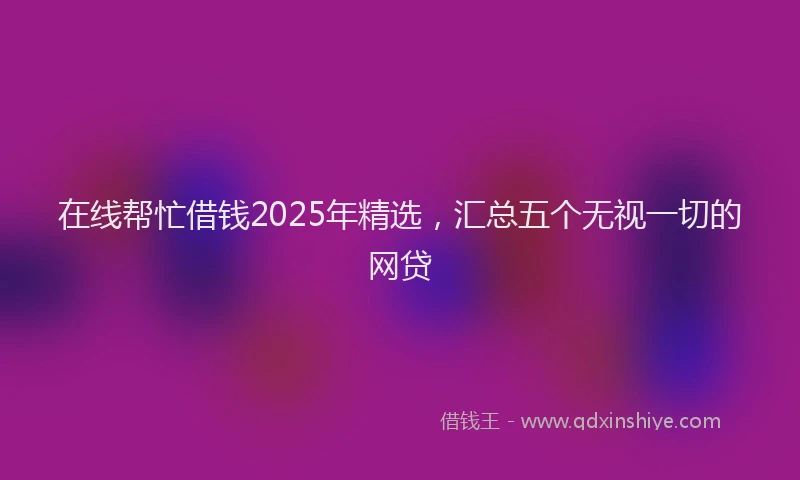 在线帮忙借钱2025年精选，汇总五个无视一切的网贷
