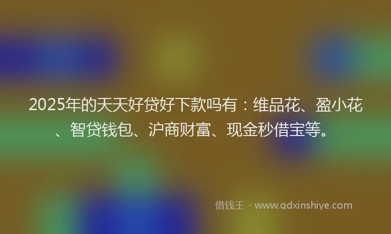 2025年的天天好贷好下款吗有：维品花、盈小花、智贷钱包、沪商财富、现金秒借宝等。
