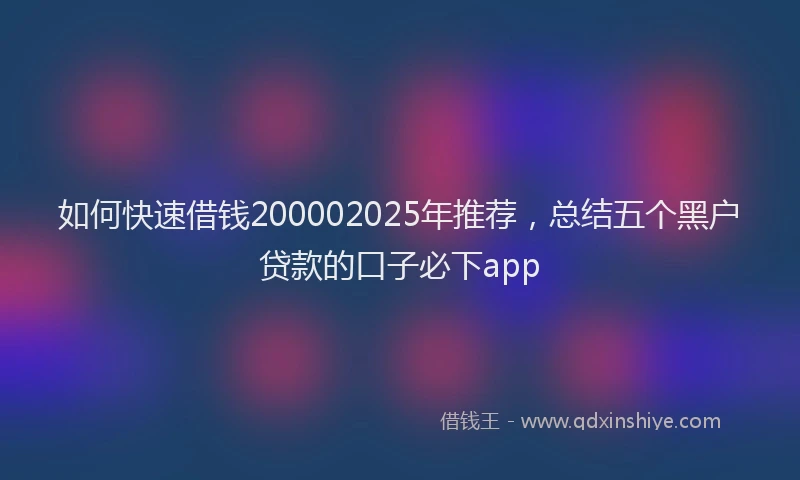 如何快速借钱200002025年推荐，总结五个黑户贷款的口子必下app
