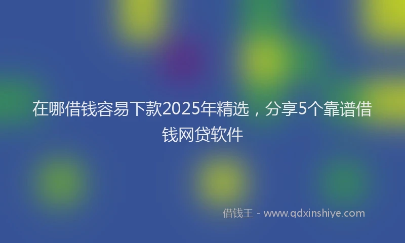 在哪借钱容易下款2025年精选，分享5个靠谱借钱网贷软件