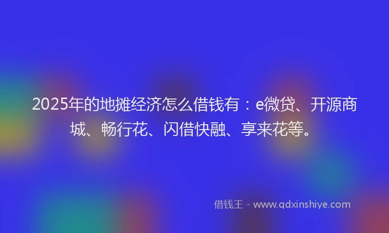 2025年的地摊经济怎么借钱有：e微贷、开源商城、畅行花、闪借快融、享来花等。