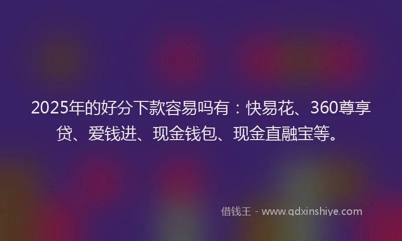 2025年的好分下款容易吗有：快易花、360尊享贷、爱钱进、现金钱包、现金直融宝等。