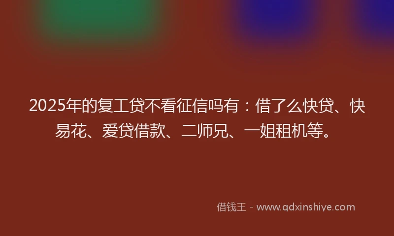 2025年的复工贷不看征信吗有：借了么快贷、快易花、爱贷借款、二师兄、一姐租机等。