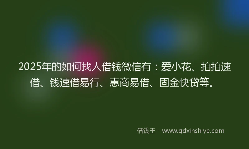 2025年的如何找人借钱微信有：爱小花、拍拍速借、钱速借易行、惠商易借、固金快贷等。