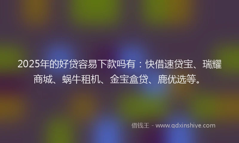 2025年的好贷容易下款吗有：快借速贷宝、瑞耀商城、蜗牛租机、金宝盒贷、鹿优选等。